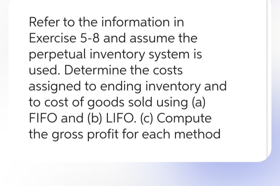 Refer to the information in
Exercise 5-8 and assume the
perpetual inventory system is
used. Determine the costs
assigned to ending inventory and
to cost of goods sold using (a)
FIFO and (b) LIFO. (c) Compute
the gross profit for each method