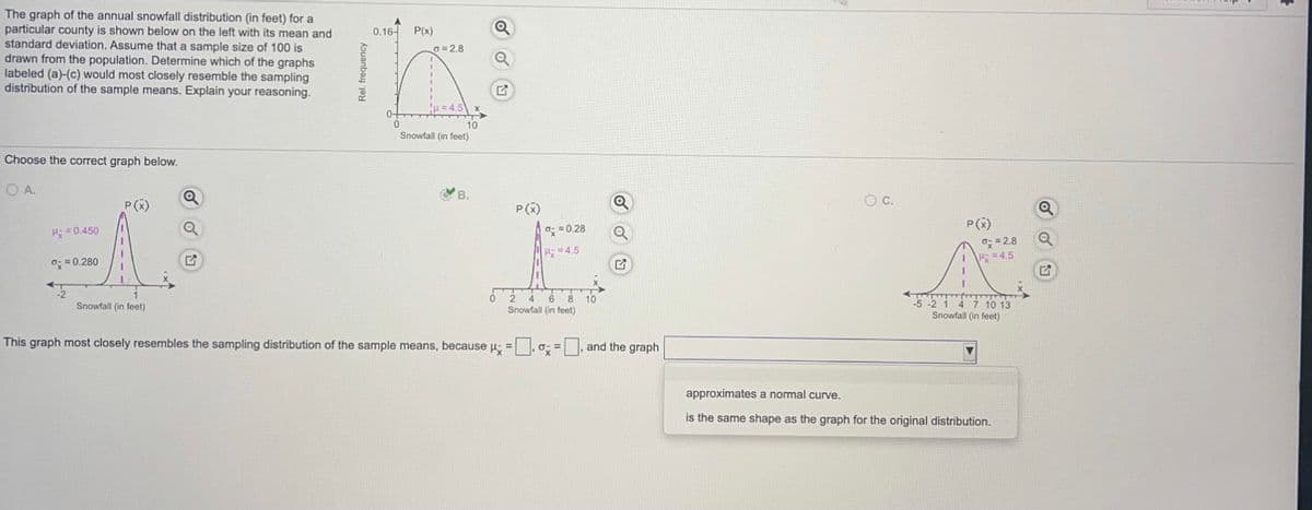 The graph of the annual snowfall distribution (in feet) for a
particular county is shown below on the left with its mean and
standard deviation. Assume that a sample size of 100 is
drawn from the population. Determine which of the graphs
labeled (a)-(c) would most closely resemble the sampling
distribution of the sample means. Explain your reasoning.
0.16-
P(x)
G = 2.8
!u = 4,5
0+
10
Snowfall (in feet)
Choose the correct graph below.
OA.
В.
OC.
P(X)
P(x)
P(2)
a: = 2.8
3D4.5
H = 0.450
o; = 0.28
=4.5
0: = 0.280
6 8
10
Snowfall (in feet)
4.
5 -2 1 4 7 10 13
Snowfall (in feet)
Snowfall (in feet)
This graph most closely resembles the sampling distribution of the sample means, because p: = |,0; = , and the graph
approximates a normal curve.
is the same shape as the graph for the original distribution.
Rel. frequency
