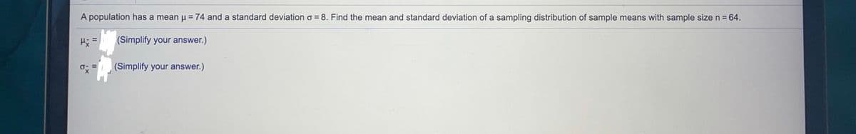 A population has a mean u =74 and a standard deviation o = 8. Find the mean and standard deviation of a sampling distribution of sample means with sample sizen=64.
(Simplify your answer.)
(Simplify your answer.)
