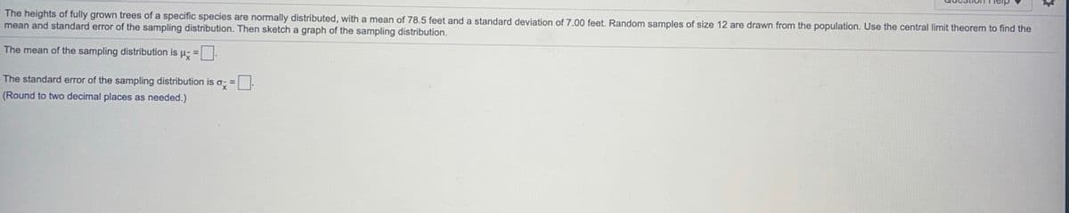 The heights of fully grown trees of a specific species are normally distributed, with a mean of 78.5 feet and a standard deviation of 7.00 feet. Random samples of size 12 are drawn from the population. Use the central limit theorem to find the
mean and standard error of the sampling distribution. Then sketch a graph of the sampling distribution.
The mean of the sampling distribution is p- =:
The standard error of the sampling distribution is o =.
(Round to two decimal places as needed.)
