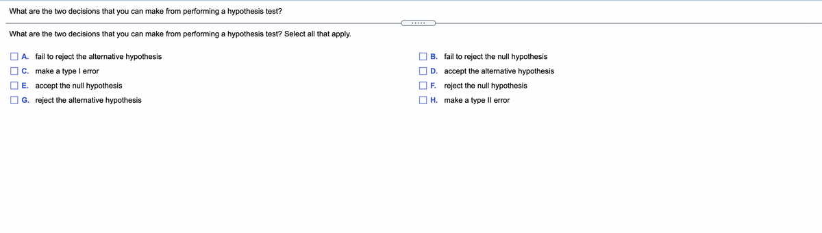 What are the two decisions that you can make from performing a hypothesis test?
.....
What are the two decisions that you can make from performing a hypothesis test? Select all that apply.
A. fail to reject the alternative hypothesis
B. fail to reject the null hypothesis
C. make a type I error
D. accept the alternative hypothesis
E. accept the null hypothesis
F. reject the null hypothesis
G. reject the alternative hypothesis
H. make a type Il error
