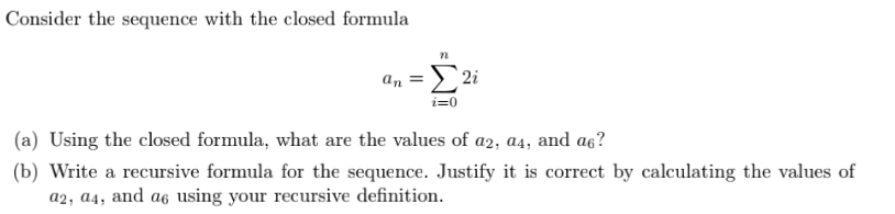 Consider the sequence with the closed formula
2i
an
i=0
(a) Using the closed formula, what are the values of az2; a4, and aç?
(b) Write a recursive formula for the sequence. Justify it is correct by calculating the values of
a2, a4, and a6 using your recursive definition.
