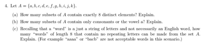 4. Let A = {a,b, c, d, e, ƒ, g, h, i, j, k}.
(a) How many subsets of A contain exactly 8 distinct elements? Explain.
(b) How many subsets of A contain only consonants or the vowel a? Explain.
(c) Recalling that a "word" is a just a string of letters and not necessarily an English word, how
many "words" of length 8 that contain no repeating letters can be made from the set A.
Explain. (For example "aaaa" or "bacb" are not acceptable words in this scenario.)
