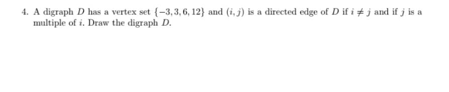 4. A digraph D has a vertex set {-3,3,6, 12} and (i, j) is a directed edge of D if i + j and if j is a
multiple of i. Draw the digraph D.
