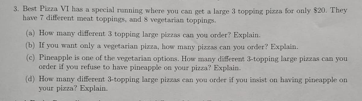 3. Best Pizza VI has a special running where you can get a large 3 topping pizza for only $20. They
have 7 different meat toppings, and 8 vegetarian toppings.
(a) How many different 3 topping large pizzas can you order? Explain.
(b) If you want only a vegetarian pizza, how many pizzas can you order? Explain.
(c) Pineapple is one of the vegetarian options. How many different 3-topping large pizzas can you
order if you refuse to have pineapple on your pizza? Explain.
(d) How many different 3-topping large pizzas can you order if you insist on having pineapple on
your pizza? Explain.
