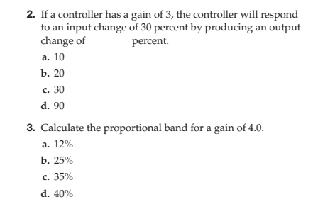 2. If a controller has a gain of 3, the controller will respond
to an input change of 30 percent by producing an output
change of
percent.
a. 10
b. 20
c. 30
d. 90
3. Calculate the proportional band for a gain of 4.0.
a. 12%
b. 25%
c. 35%
d. 40%