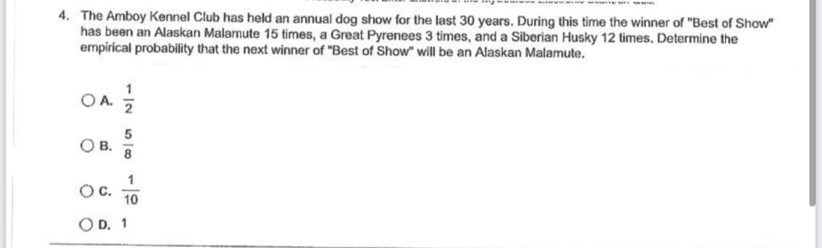 4. The Amboy Kennel Club has held an annual dog show for the last 30 years. During this time the winner of "Best of Show"
has been an Alaskan Malamute 15 times, a Great Pyrenees 3 times, and a Siberian Husky 12 times. Determine the
empirical probability that the next winner of "Best of Show" will be an Alaskan Malamute.
OA.
O B.
O C.
1
5
8
1
10
D. 1