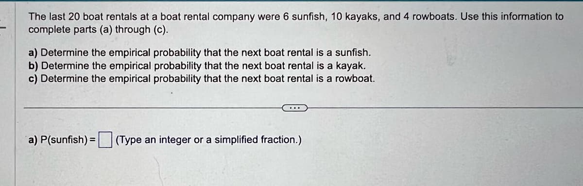 The last 20 boat rentals at a boat rental company were 6 sunfish, 10 kayaks, and 4 rowboats. Use this information to
complete parts (a) through (c).
a) Determine the empirical probability that the next boat rental is a sunfish.
b) Determine the empirical probability that the next boat rental is a kayak.
c) Determine the empirical probability that the next boat rental is a rowboat.
a) P(sunfish) = (Type an integer or a simplified fraction.)