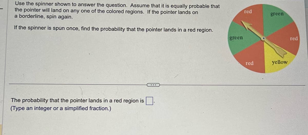 Use the spinner shown to answer the question. Assume that it is equally probable that
the pointer will land on any one of the colored regions. If the pointer lands on
a borderline, spin again.
If the spinner is spun once, find the probability that the pointer lands in a red region.
The probability that the pointer lands in a red region is.
(Type an integer or a simplified fraction.)
green
red
red
green
yellow
red