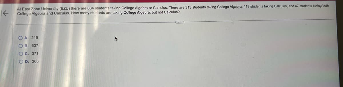 K
At East Zone University (EZU) there are 684 students taking College Algebra or Calculus. There are 313 students taking College Algebra, 418 students taking Calculus, and 47 students taking both
College Algebra and Calculus. How many students are taking College Algebra, but not Calculus?
OA. 219
OB. 637
OC. 371
OD. 266
C