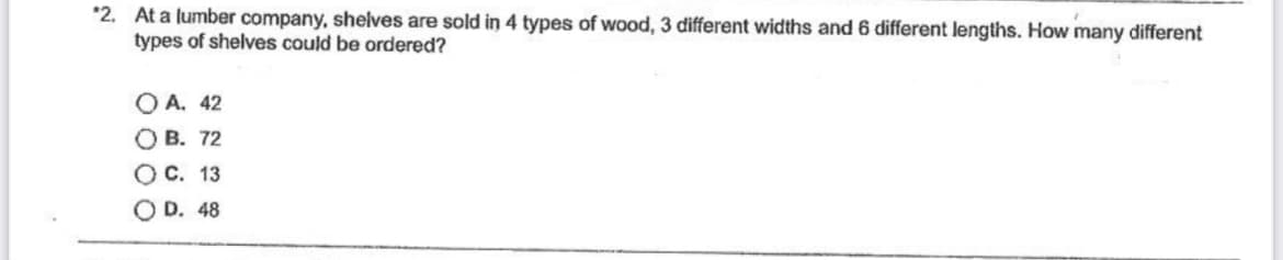 *2. At a lumber company, shelves are sold in 4 types of wood, 3 different widths and 6 different lengths. How many different
types of shelves could be ordered?
OA. 42
OB. 72
O C. 13
D. 48