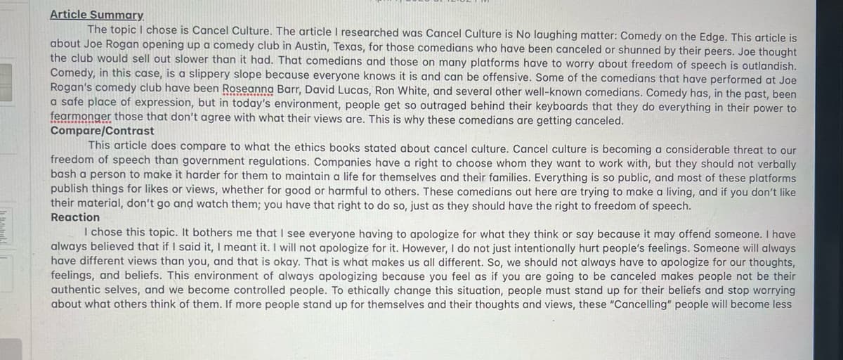 Article Summary.
The topic I chose is Cancel Culture. The article I researched was Cancel Culture is No laughing matter: Comedy on the Edge. This article is
about Joe Rogan opening up a comedy club in Austin, Texas, for those comedians who have been canceled or shunned by their peers. Joe thought
the club would sell out slower than it had. That comedians and those on many platforms have to worry about freedom of speech is outlandish.
Comedy, in this case, is a slippery slope because everyone knows it is and can be offensive. Some of the comedians that have performed at Joe
Rogan's comedy club have been Roseanna Barr, David Lucas, Ron White, and several other well-known comedians. Comedy has, in the past, been
a safe place of expression, but in today's environment, people get so outraged behind their keyboards that they do everything in their power to
fearmonger those that don't agree with what their views are. This is why these comedians are getting canceled.
Compare/Contrast
This article does compare to what the ethics books stated about cancel culture. Cancel culture is becoming a considerable threat to our
freedom of speech than government regulations. Companies have a right to choose whom they want to work with, but they should not verbally
bash a person to make it harder for them to maintain a life for themselves and their families. Everything is so public, and most of these platforms
publish things for likes or views, whether for good or harmful to others. These comedians out here are trying to make a living, and if you don't like
their material, don't go and watch them; you have that right to do so, just as they should have the right to freedom of speech.
Reaction
I chose this topic. It bothers me that I see everyone having to apologize for what they think or say because it may offend someone. I have
always believed that if I said it, I meant it. I will not apologize for it. However, I do not just intentionally hurt people's feelings. Someone will always
have different views than you, and that is okay. That is what makes us all different. So, we should not always have to apologize for our thoughts,
feelings, and beliefs. This environment of always apologizing because you feel as if you are going to be canceled makes people not be their
authentic selves, and we become controlled people. To ethically change this situation, people must stand up for their beliefs and stop worrying
about what others think of them. If more people stand up for themselves and their thoughts and views, these "Cancelling" people will become less