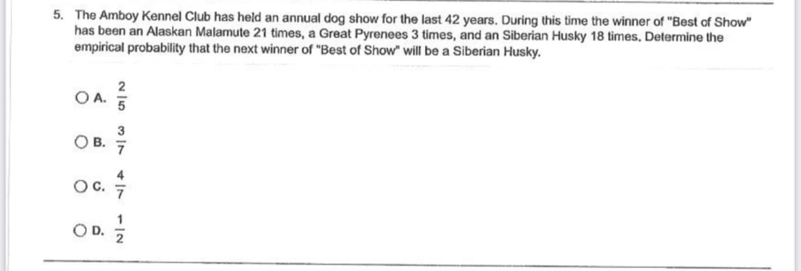 5. The Amboy Kennel Club has held an annual dog show for the last 42 years. During this time the winner of "Best of Show"
has been an Alaskan Malamute 21 times, a Great Pyrenees 3 times, and an Siberian Husky 18 times. Determine the
empirical probability that the next winner of "Best of Show" will be a Siberian Husky.
O A.
OB.
2|53|7N
417112
OC. 4/7
OD. 1/1/2