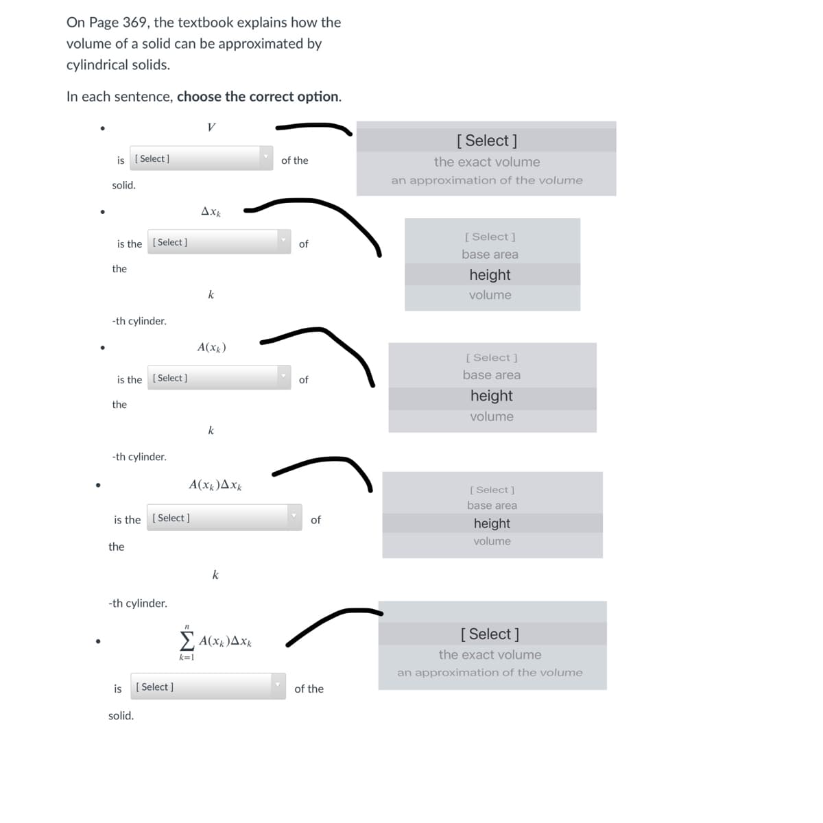 On Page 369, the textbook explains how the
volume of a solid can be approximated by
cylindrical solids.
In each sentence, choose the correct option.
V
[ Select ]
is ( Select]
of the
the exact volume
solid.
an approximation of the volume
Axk
[ Select ]
is the
[ Select ]
of
base area
the
height
k
volume
-th cylinder.
A(xx)
[Select ]
is the ( Select ]
of
base area
height
the
volume
-th cylinder.
A(xx)Axk
[ Select ]
base area
is the (Select]
of
height
volume
the
k
-th cylinder.
> A(xx)Axk
[ Select ]
k=1
the exact volume
an approximation of the volume
is
[ Select ]
of the
solid.
