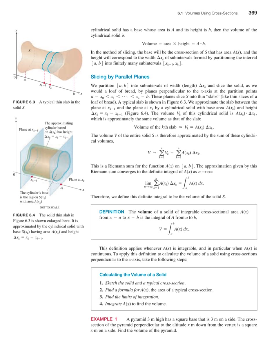 6.1 Volumes Using Cross-Sections
369
cylindrical solid has a base whose area is A and its height is h, then the volume of the
cylindrical solid is
Volume = area × height = A•h.
In the method of slicing, the base will be the cross-section of S that has area A(x), and the
height will correspond to the width Axg of subintervals formed by partitioning the interval
[a, b] into finitely many subintervals [xx-1, X4 ].
Slicing by Parallel Planes
X-1
We partition [a, b] into subintervals of width (length) Axg and slice the solid, as we
would a loaf of bread, by planes perpendicular to the x-axis at the partition points
a = xo < x, <. .. < x, = b. These planes slice S into thin “slabs" (like thin slices of a
loaf of bread). A typical slab is shown in Figure 6.3. We approximate the slab between the
plane at x-1 and the plane at x by a cylindrical solid with base area A(xx) and height
Ax = x - x- 1 (Figure 6.4). The volume V of this cylindrical solid is A(x) · Ax4,
which is approximately the same volume as that of the slab:
FIGURE 6.3 A typical thin slab in the
solid S.
The approximating
cylinder based
on S(x) has height
Ax, - x - X-
Volume of the kth slab = V = A(x1) Axg.
Plane at x-1
The volume V of the entire solid S is therefore approximated by the sum of these cylindri-
cal volumes,
V
A(x1)
This is a Riemann sum for the function A(x) on [a, b]. The approximation given by this
Riemann sum converges to the definite integral of A(x) as n →o:
0|
Plane at x
lim
A(x)) Axz =
The cylinder's base
is the region S(x)
Therefore, we define this definite integral to be the volume of the solid S.
with area A(x,)
NOT TO SCALE
DEFINITION The volume of a solid of integrable cross-sectional area A(x)
from x = a to x = b is the integral of A from a to b,
FIGURE 6.4 The solid thin slab in
Figure 6.3 is shown enlarged here. It is
approximated by the cylindrical solid with
base S(x) having area A(x) and height
Ax
V =
A(x) dx.
X-1
This definition applies whenever A(x) is integrable, and in particular when A(x) is
continuous. To apply this definition to calculate the volume of a solid using cross-sections
perpendicular to the x-axis, take the following steps:
Calculating the Volume of a Solid
1. Sketch the solid and a typical cross-section.
2. Find a formula for A(x), the area of a typical cross-section.
3. Find the limits of integration.
4. Integrate A(x) to find the volume.
EXAMPLE 1
A pyramid 3 m high has a square base that is 3 m on a side. The cross-
section of the pyramid perpendicular to the altitude x m down from the vertex is a square
x m on a side. Find the volume of the pyramid.
