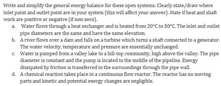 Write and simplify the general energy balance for these open systems. Clearly state/draw where
inlet point and outlet point are in your system (this will affect your answer). State if heat and shaft
work are positive or negative (if non-zero).
a. Water flows through a heat exchanger and is heated from 20°C to 50°C. The inlet and outlet
pipe diameters are the same and have the same elevation.
b. Ariver flows over a dam and falls on a turbine which turns a shaft connected to a generator.
The water velocity, temperature and pressure are essentially unchanged.
c. Water is pumped from a valley lake to a hill-top community, high above the valley. The pipe
diameter is constant and the pump is located in the middle of the pipeline. Energy
dissipated by friction is transferred to the surroundings through the pipe wall.
d. A chemical reaction takes place in a continuous flow reactor. The reactor has no moving
parts and kinetic and potential energy changes are negligible.
