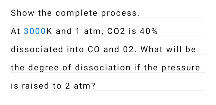 Show the complete process.
At 3000K and 1 atm, CO2 is 40%
dissociated into CO and 02. What will be
the degree of dissociation if the pressure
is raised to 2 atm?
