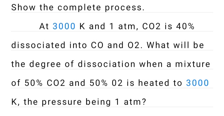 Show the complete process.
At 3000 K and 1 atm, CO2 is 40%
dissociated into CO and 02. What will be
the degree of dissociation when a mixture
of 50% CO2 and 50% 02 is heated to 3000
K, the pressure being 1 atm?
