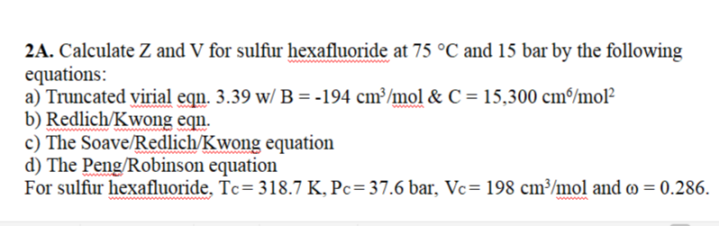 2A. Calculate Z and V for sulfur hexafluoride at 75 °C and 15 bar by the following
equations:
a) Truncated virial eqn. 3.39 w/ B = -194 cm³/mol & C = 15,300 cm/mol²
b) Redlich/Kwong eqn.
c) The Soave/Redlich/Kwong equation
d) The Peng/Robinson equation
For sulfur hexafluoride, Tc= 318.7 K, Pc=37.6 bar, Vc= 198 cm³/mol and o = 0.286.
ww
www
