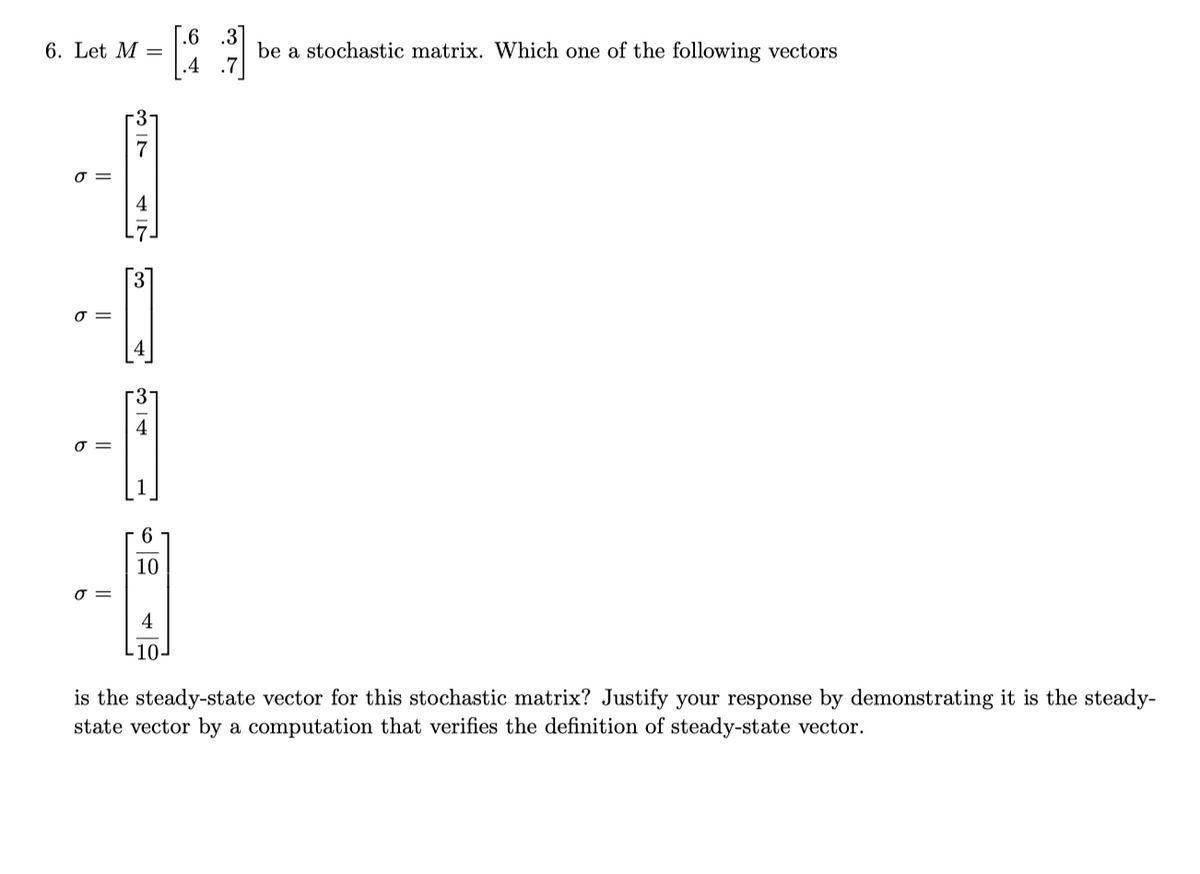 6. Let M =
0 =
σ=
મ
σ=
37
+ IN
Alco
619
10
4
.6.3
be a stochastic matrix. Which one of the following vectors
is the steady-state vector for this stochastic matrix? Justify your response by demonstrating it is the steady-
state vector by a computation that verifies the definition of steady-state vector.