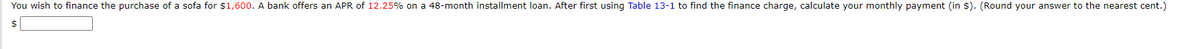 You wish to finance the purchase of a sofa for $1,600. A bank offers an APR of 12.25% on a 48-month installment loan. After first using Table 13-1 to find the finance charge, calculate your monthly payment (in $). (Round your answer to the nearest cent.)
$
