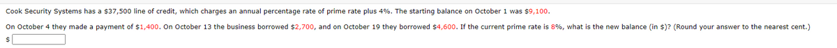 Cook Security Systems has a $37,500 line of credit, which charges an annual percentage rate of prime rate plus 4%. The starting balance on October 1 was $9,100.
On October 4 they made a payment of $1,400. On October 13 the business borrowed $2,700, and on October 19 they borrowed $4,600. If the current prime rate is 8%, what is the new balance (in $)? (Round your answer to the nearest cent.)
