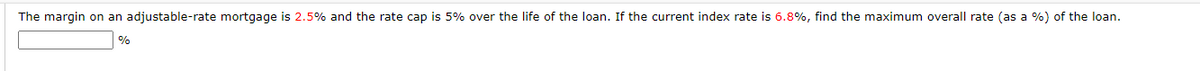 The margin on an adjustable-rate mortgage is 2.5% and the rate cap is 5% over the life of the loan. If the current index rate is 6.8%, find the maximum overall rate (as a %) of the loan.
%
