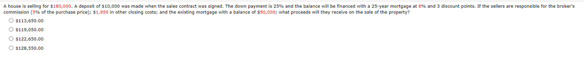A house is selling for $180,000. A deposit of $10,000 was made when the sales contract was signed. The down payment is 25% and the balance will be financed with a 25-year mortgage at 8% and 3 discount points. If the sellers are responsible for the broker's
commission (5% of the purchase price); $1,950 in other closing costs; and the existing mortgage with a balance of $50,000; what proceeds will they receive on the sale of the property?
O $113,650.00
O $119,050.00
O $122,650.00
O $128,550.00
