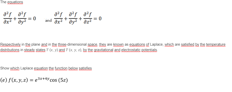 The equations
a²f a²f a²f
a²f a?f
əx² ▼ əy²
+
+
= 0
and axz ду?Т дz?
əz?
Respectively in the plane and in the three-dimensional space, they are known as eguations of Laplace, which are satisfied by the temperature
distributions in steady states T (x, y) and T (x, y, z), by the gravitational and electrostatic potentials.
Show which Laplace equation the function below satisfies
(e) f (x,y,z) = e3×+4Y cos (5z)
