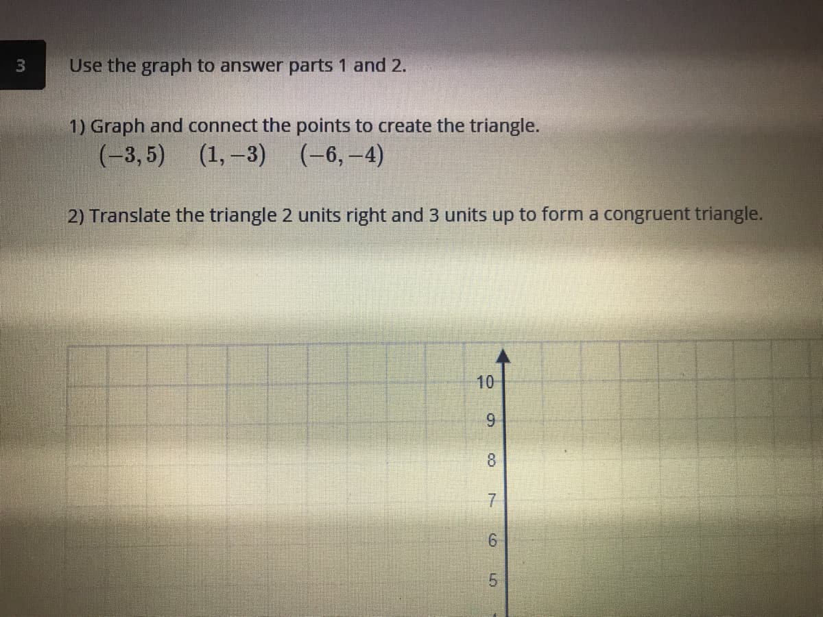 Use the graph to answer parts 1 and 2.
1) Graph and connect the points to create the triangle.
(-3, 5) (1,-3)
(-6,-4)
2) Translate the triangle 2 units right and 3 units up to form a congruent triangle.
10
8.
7.
9.
