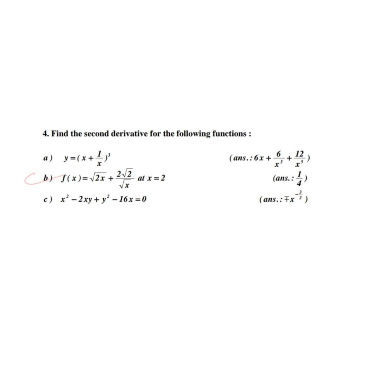 4. Find the second derivative for the following functions :
a) y=(x+!)'
6
(ans.:6x +
12)
Cb) $(x)=\2x + 2\2
(ans.: 4)
at x = 2
c) x² – 2xy + y² – 16x = 0
(ans.:Fx)
