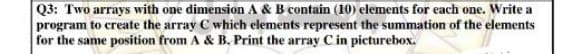 Q3: Two arrays with one dimension A & B contain (10) elements for each one. Write a
program to create the array C which elements represent the summation of the elements
for the same position from A & B. Print the array C in picturebox.
