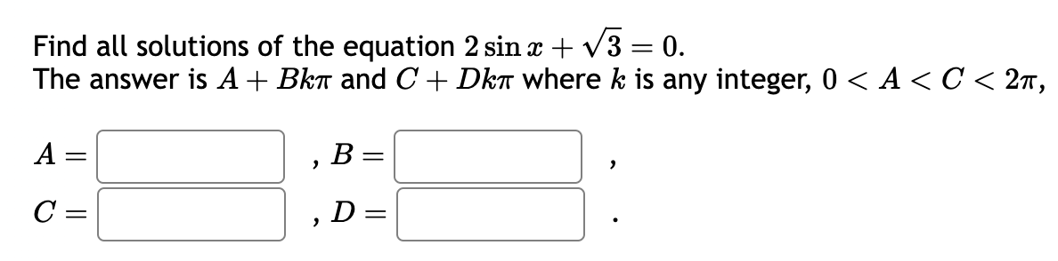 Find all solutions of the equation 2 sin x + √3 = 0.
The answer is A + Bkπ and C+ Dk where k is any integer, 0 < A < C < 2π,
A =
C =
2
"
B =
D