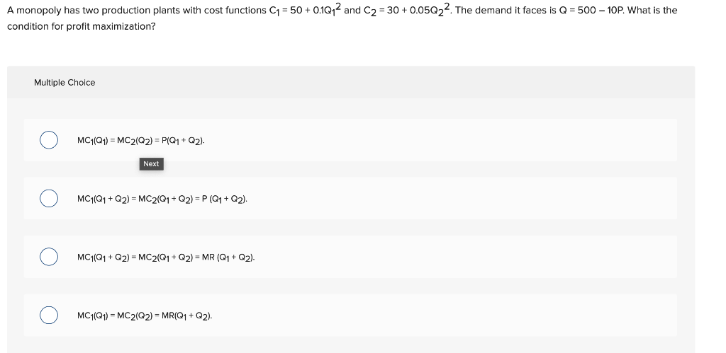 A monopoly has two production plants with cost functions C₁ = 50+ 0.1Q₁² and C₂= 30+ 0.05Q₂². The demand it faces is Q = 500 - 10P. What is the
condition for profit maximization?
Multiple Choice
MC1(Q1) = MC2(Q2) = P(Q1 + Q2).
Next
MC1(Q1 + Q2) = MC2(Q1 + Q2) =P (Q1 + Q2).
MC1(Q1 +Q2) = MC2(Q1 + Q2) = MR (Q1 + Q2).
MC1(Q1) = MC2(Q2) = MR(Q1 + Q2).