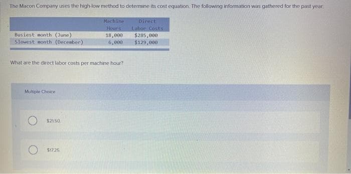 The Macon Company uses the high-low method to determine its cost equation. The following information was gathered for the past year
Machine
Hours
18,000
6,000
Busiest month (June)
Slowest month (December)
What are the direct labor costs per machine hour?
Multiple Choice
$21.50
$17.25
Direct
Labor Costs
$285,000
$129,000