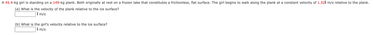 A 45.4-kg girl is standing on a 149-kg plank. Both originally at rest on a frozen lake that constitutes a frictionless, flat surface. The girl begins to walk along the plank at a constant velocity of 1.52î m/s relative to the plank.
(a) What is the velocity of the plank relative to the ice surface?
î m/s
(b) What is the girl's velocity relative to the ice surface?
î m/s
