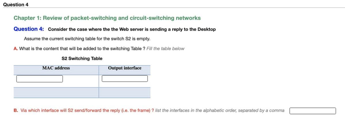 Question 4
Chapter 1: Review of packet-switching and circuit-switching networks
Question 4: Consider the case where the the Web server is sending a reply to the Desktop
Assume the current switching table for the switch S2 is empty.
A. What is the content that will be added to the switching Table ? Fill the table below
S2 Switching Table
MAC address
Output interface
B. Via which interface will S2 send/forward the reply (i.e. the frame) ? list the interfaces in the alphabetic order, separated by a comma
