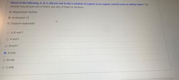 Which of the following, A, B, C, did you use to dry a solution of organie in an organic solvent such as diethyl ethert The
answer may be just one of them, any two of them or all three.
A: Magnesium Sulfate
B: Amberlyst 15
C: Sodium Hydroxide
O AB, and C
O A and C
O Band C
A only
O B only
O Conly
