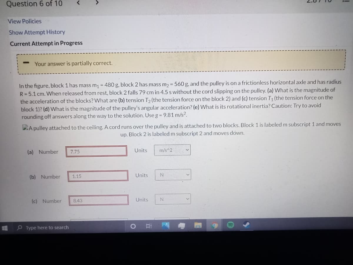 Question 6 of 10
View Policies
Show Attempt History
Current Attempt in Progress
Your answer is partially correct.
In the figure, block 1 has mass m1 = 480 g, block 2 has mass m2 = 560 g, and the pulley is on a frictionless horizontal axle and has radius
R=5.1 cm. When released from rest, block 2 falls 79 cm in 4.5 s without the cord slipping on the pulley. (a) What is the magnitude of
the acceleration of the blocks? What are (b) tension T2 (the tension force on the block 2) and (c) tension T (thẻ tension force on the
block 1)? (d) What is the magnitude of the pulley's angular acceleration? (e) What is its rotational inertia? Caution: Try to avoid
rounding off answers along the way to the solution. Use g = 9.81 m/s2.
DA pulley attached to the ceiling. A cord runs over the pulley and is attached to two blocks. Block 1 is labeled m subscript 1 and moves
up. Block 2 is labeled m subscript 2 and moves down.
(a) Number
7.75
Units
m/s^2
(b) Number
1.15
Units
(c) Number
8.43
Units
e Type here to search
