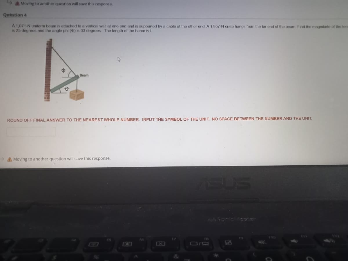 4AMoving to another question will save this response.
Quèstion 4
A 1,071-N uniform beam is attached to a vertical wall at one end and is supported by a cable at the other end. A 1,957-N crate hangs from the far end of the beam. Find the magnitude of the tom
is 25 degrees and the angle phi () is 33 degrees The length of the beam is L
Beam
ROUND OFF FINAL ANSWER TO THE NEAREST WHOLE NUMBER. INPUT THE SYMBOL OF THE UNIT. NO SPACE BETWEEN THE NUMBER AND THE UNIT.
A Moving to another question will save this response.
SUS
F8
X
O/D
