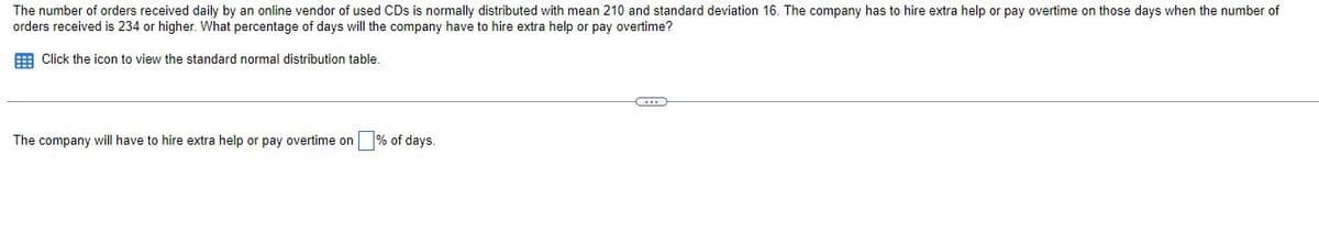 The number of orders received daily by an online vendor of used CDs is normally distributed with mean 210 and standard deviation 16. The company has to hire extra help or pay overtime on those days when the number of
orders received is 234 or higher. What percentage of days will the company have to hire extra help or pay overtime?
E Click the icon to view the standard normal distribution table.
The company will have to hire extra help or pay overtime on % of days.
