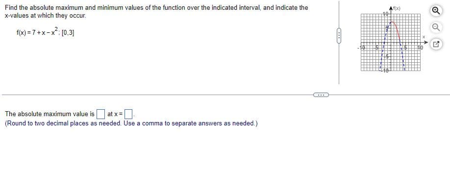 Find the absolute maximum and minimum values of the function over the indicated interval, and indicate the
f(x)
x-values at which they occur.
f(x) = 7+x-x; [0,3]
...
The absolute maximum value is
at x=
(Round to two decimal places as needed. Use a comma to separate answers as needed.)
