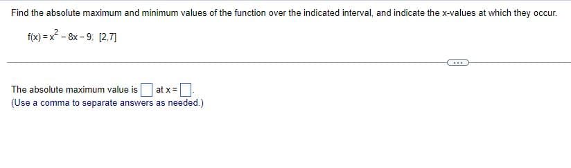 Find the absolute maximum and minimum values of the function over the indicated interval, and indicate the x-values at which they occur.
f(x) = x - 8x - 9: [2.7]
...
The absolute maximum value is
at x=|
(Use a comma to separate answers as needed.)
