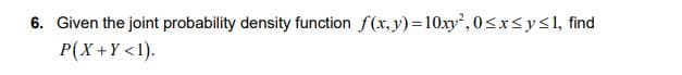 6. Given the joint probability density function f(x, y) =10xy, 0<x<y<1, find
P(X +Y <1).
