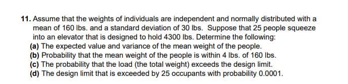 11. Assume that the weights of individuals are independent and normally distributed with a
mean of 160 Ibs. and a standard deviation of 30 lbs. Suppose that 25 people squeeze
into an elevator that is designed to hold 4300 lbs. Determine the following:
(a) The expected value and variance of the mean weight of the people.
(b) Probability that the mean weight of the people is within 4 Ibs. of 160 lbs.
(c) The probability that the load (the total weight) exceeds the design limit.
(d) The design limit that is exceeded by 25 occupants with probability 0.0001.
