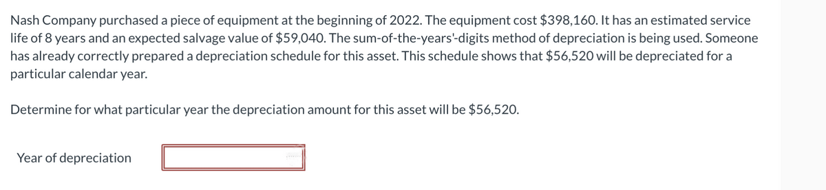 Nash Company purchased a piece of equipment at the beginning of 2022. The equipment cost $398,160. It has an estimated service
life of 8 years and an expected salvage value of $59,040. The sum-of-the-years'-digits method of depreciation is being used. Someone
has already correctly prepared a depreciation schedule for this asset. This schedule shows that $56,520 will be depreciated for a
particular calendar year.
Determine for what particular year the depreciation amount for this asset will be $56,520.
Year of depreciation