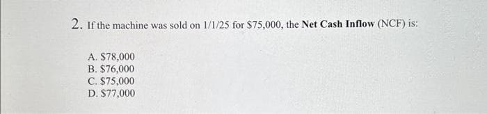 2. If the machine was sold on 1/1/25 for $75,000, the Net Cash Inflow (NCF) is:
A. $78,000
B. $76,000
C. $75,000
D. $77,000