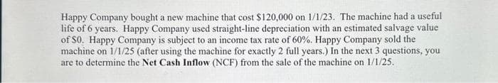 Happy Company bought a new machine that cost $120,000 on 1/1/23. The machine had a useful
life of 6 years. Happy Company used straight-line depreciation with an estimated salvage value
of S0. Happy Company is subject to an income tax rate of 60%. Happy Company sold the
machine on 1/1/25 (after using the machine for exactly 2 full years.) In the next 3 questions, you
are to determine the Net Cash Inflow (NCF) from the sale of the machine on 1/1/25.