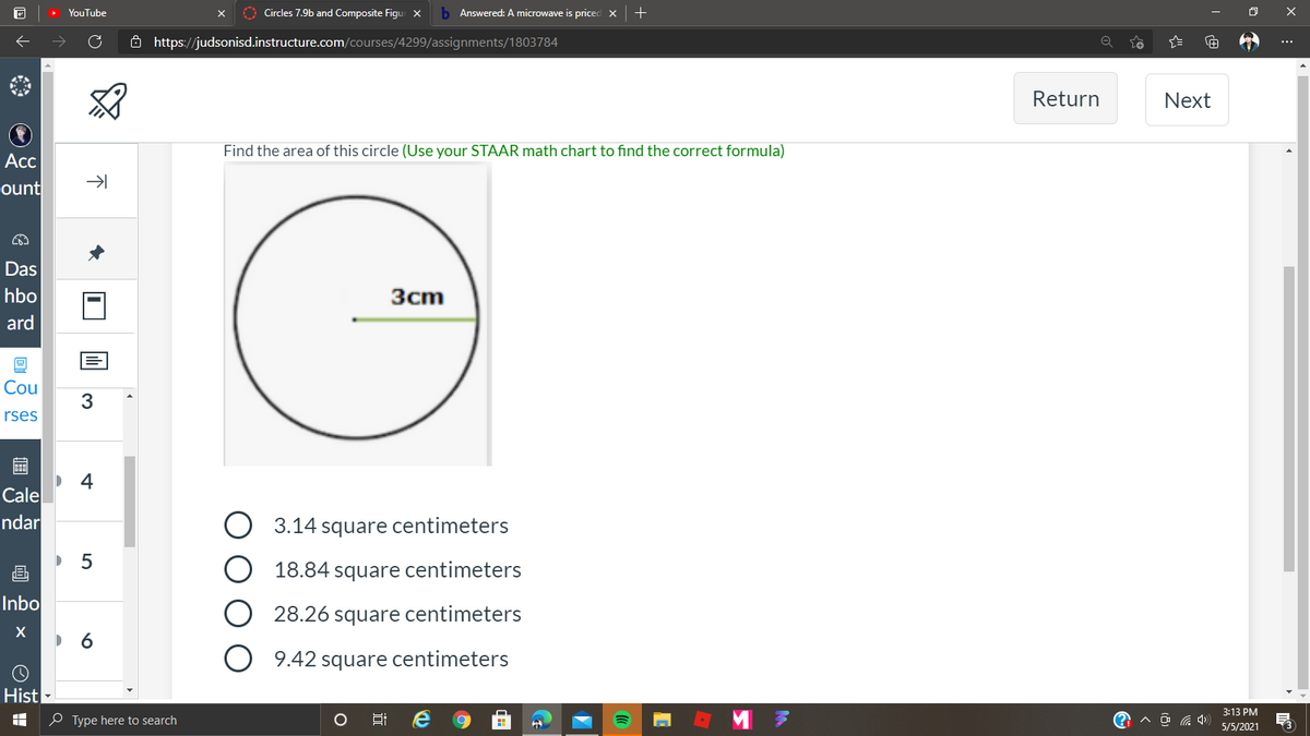 YouTube
Circles 7.9b and Composite Figur x
b Answered: A microwave is priced X
8 https://judsonisd.instructure.com/courses/4299/assignments/1803784
Return
Next
Find the area of this circle (Use your STAAR math chart to find the correct formula)
Acc
ount
Das
3cm
hbo
ard
Cou
3.
rses
4
Cale
ndar
O 3.14 square centimeters
画
18.84 square centimeters
Inbo
28.26 square centimeters
9.42 square centimeters
Hist
3:13 PM
O Type here to search
A O G 4)
5/5/2021
LO
