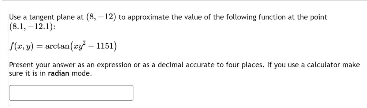 Use a tangent plane at (8, —12) to approximate the value of the following function at the point
(8.1, -12.1):
f(x, y) = arctan (ay²-1151)
Present your answer as an expression or as a decimal accurate to four places. If you use a calculator make
sure it is in radian mode.